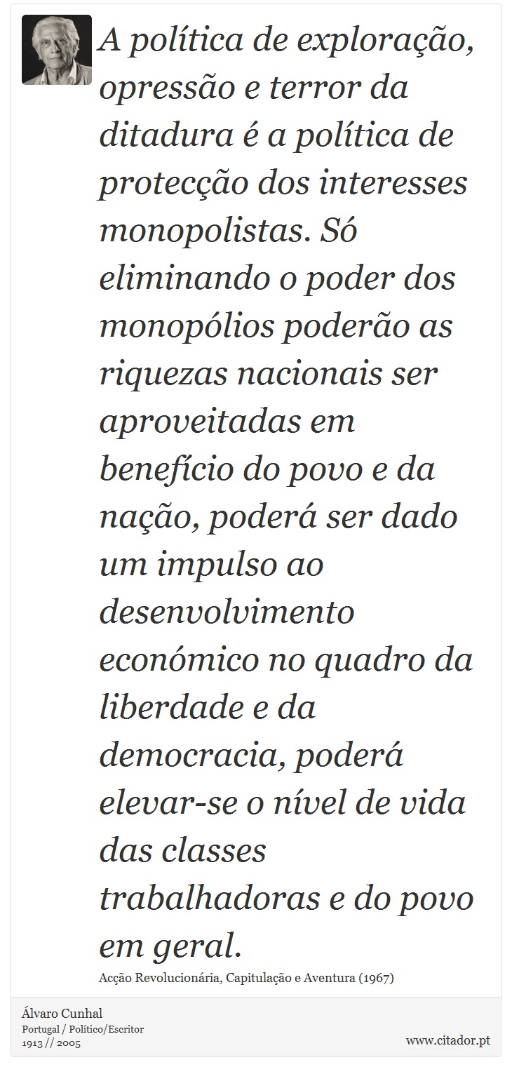 A política de exploração, opressão e terror da ditadura é a política de protecção dos interesses monopolistas. Só eliminando o poder dos monopólios poderão as riquezas nacionais ser aproveitadas em benefício do povo e da nação, poderá ser dado um impulso ao desenvolvimento económico no quadro da liberdade e da democracia, poderá elevar-se o nível de vida das classes trabalhadoras e do povo em geral. - Álvaro Cunhal - Frases
