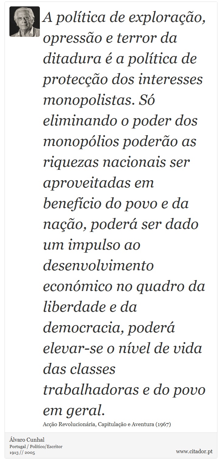 A poltica de explorao, opresso e terror da ditadura  a poltica de proteco dos interesses monopolistas. S eliminando o poder dos monoplios podero as riquezas nacionais ser aproveitadas em benefcio do povo e da nao, poder ser dado um impulso ao desenvolvimento econmico no quadro da liberdade e da democracia, poder elevar-se o nvel de vida das classes trabalhadoras e do povo em geral. - lvaro Cunhal - Frases