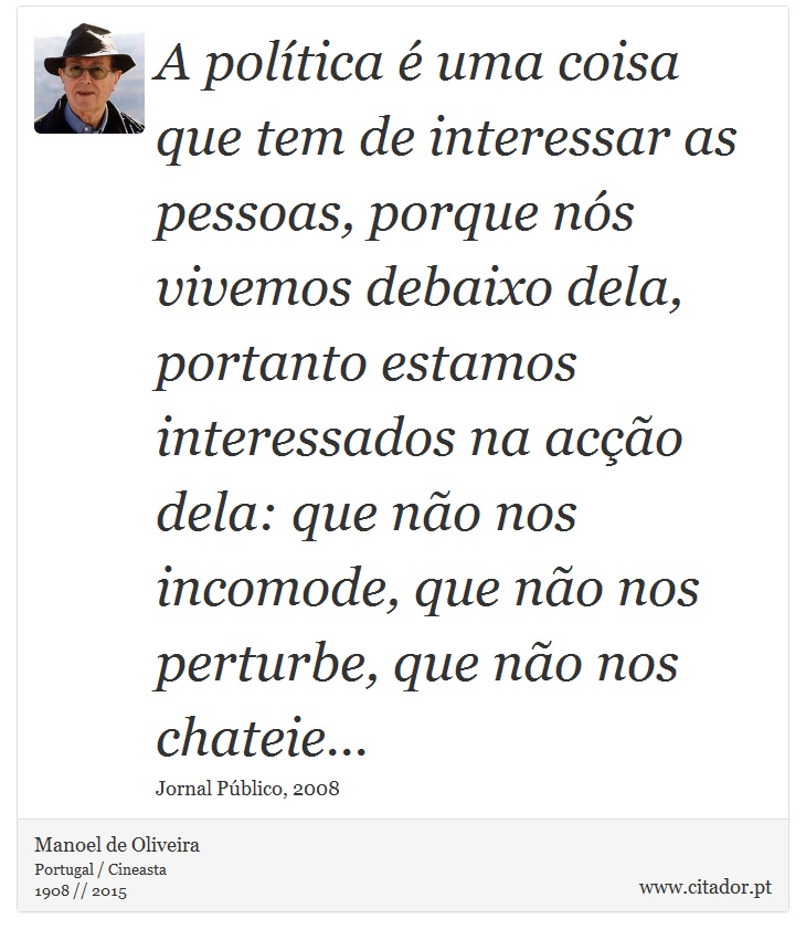 A política é uma coisa que tem de interessar as pessoas, porque nós vivemos debaixo dela, portanto estamos interessados na acção dela: que não nos incomode, que não nos perturbe, que não nos chateie... - Manoel de Oliveira - Frases