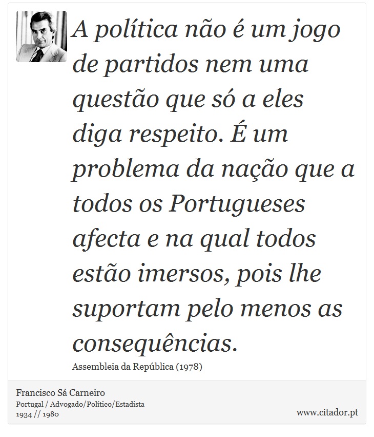 A política não é um jogo de partidos nem uma questão que só a eles diga respeito. É um problema da nação que a todos os Portugueses afecta e na qual todos estão imersos, pois lhe suportam pelo menos as consequências. - Francisco Sá Carneiro - Frases