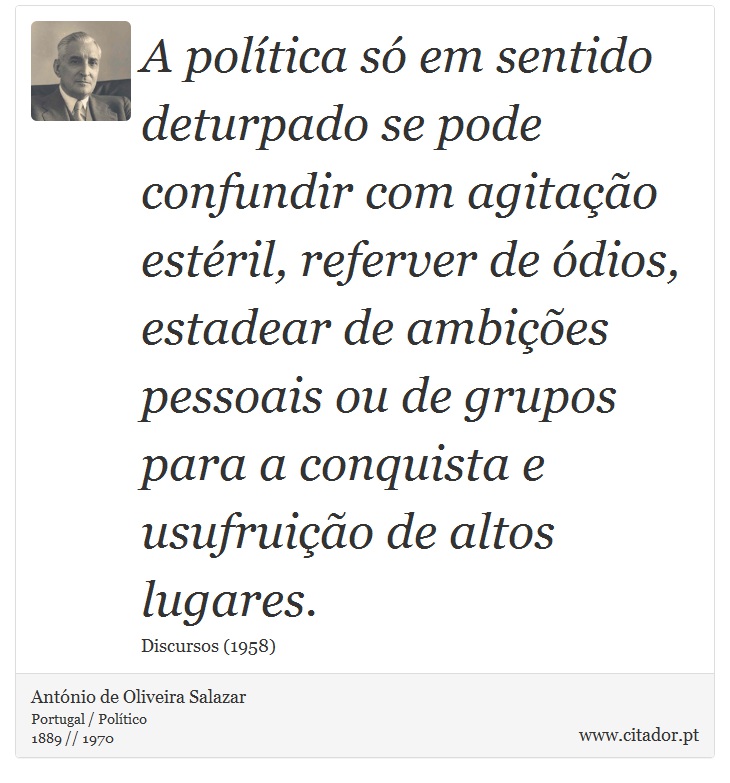 A política só em sentido deturpado se pode confundir com agitação estéril, referver de ódios, estadear de ambições pessoais ou de grupos para a conquista e usufruição de altos lugares. - António de Oliveira Salazar - Frases