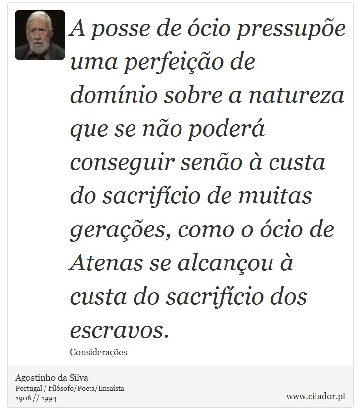 A posse de ócio pressupõe uma perfeição de domínio sobre a natureza que se não poderá conseguir senão à custa do sacrifício de muitas gerações, como o ócio de Atenas se alcançou à custa do sacrifício dos escravos. - Agostinho da Silva - Frases