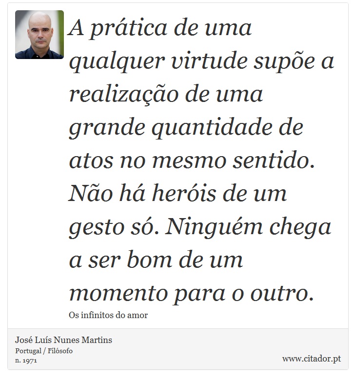 A prática de uma qualquer virtude supõe a realização de uma grande quantidade de atos no mesmo sentido. Não há heróis de um gesto só. Ninguém chega a ser bom de um momento para o outro. - José Luís Nunes Martins - Frases