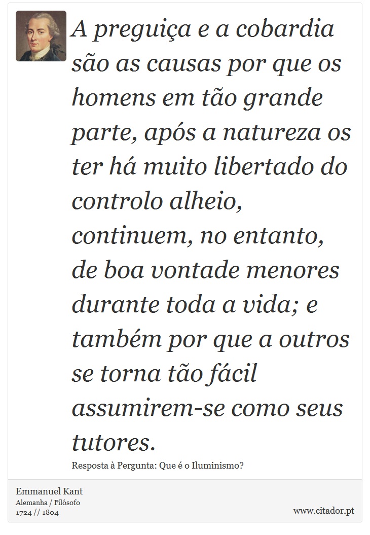 A preguiça e a cobardia são as causas por que os homens em tão grande parte, após a natureza os ter há muito libertado do controlo alheio, continuem, no entanto, de boa vontade menores durante toda a vida; e também por que a outros se torna tão fácil assumirem-se como seus tutores. - Emmanuel Kant - Frases