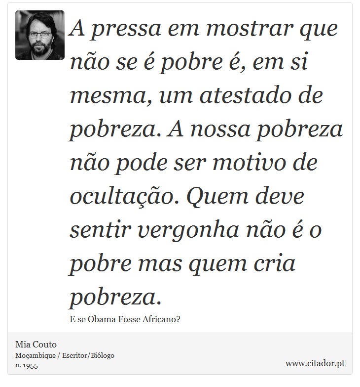A pressa em mostrar que não se é pobre é, em si mesma, um atestado de pobreza. A nossa pobreza não pode ser motivo de ocultação. Quem deve sentir vergonha não é o pobre mas quem cria pobreza. - Mia Couto - Frases
