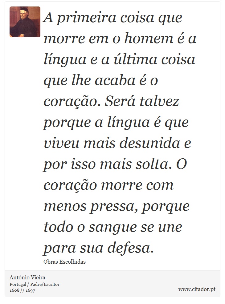 A primeira coisa que morre em o homem é a língua e a última coisa que lhe acaba é o coração. Será talvez porque a língua é que viveu mais desunida e por isso mais solta. O coração morre com menos pressa, porque todo o sangue se une para sua defesa. - António Vieira - Frases