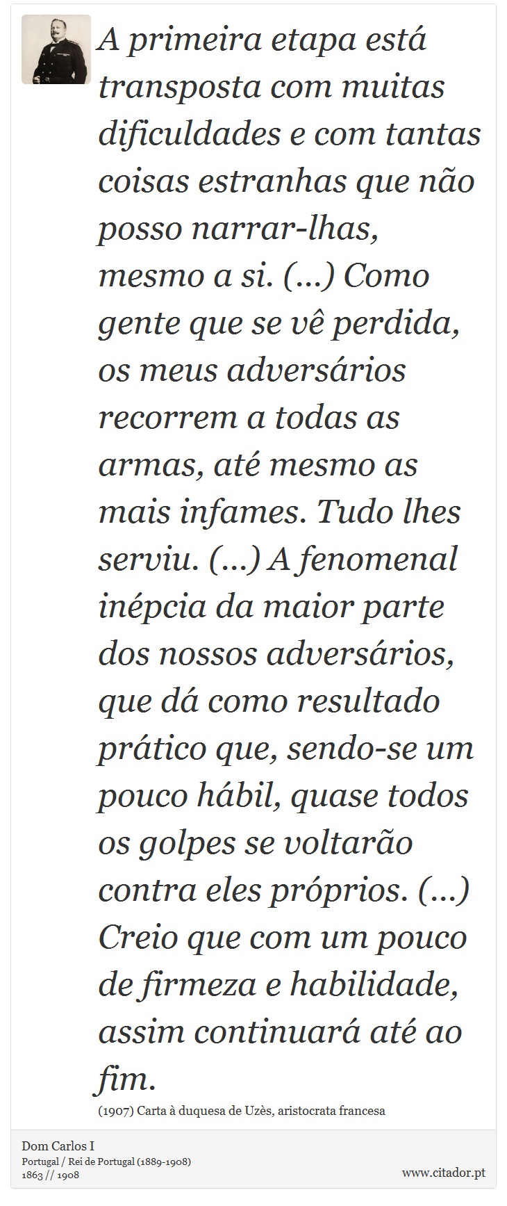 A primeira etapa está transposta com muitas dificuldades e com tantas coisas estranhas que não posso narrar-lhas, mesmo a si. (...) Como gente que se vê perdida, os meus adversários recorrem a todas as armas, até mesmo as mais infames. Tudo lhes serviu. (...) A fenomenal inépcia da maior parte dos nossos adversários, que dá como resultado prático que, sendo-se um pouco hábil, quase todos os golpes se voltarão contra eles próprios. (...) Creio que com um pouco de firmeza e habilidade, assim continuará até ao fim. - Dom Carlos I - Frases