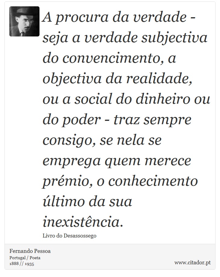 A procura da verdade - seja a verdade subjectiva do convencimento, a objectiva da realidade, ou a social do dinheiro ou do poder - traz sempre consigo, se nela se emprega quem merece prémio, o conhecimento último da sua inexistência. - Fernando Pessoa - Frases