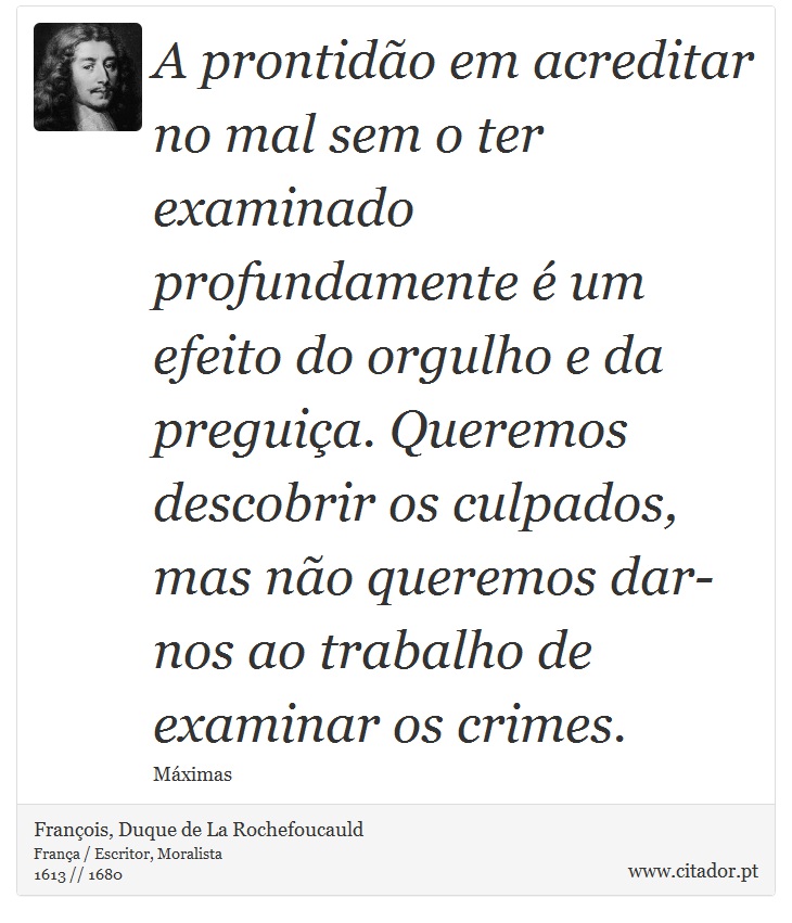 A prontidão em acreditar no mal sem o ter examinado profundamente é um efeito do orgulho e da preguiça. Queremos descobrir os culpados, mas não queremos dar-nos ao trabalho de examinar os crimes. - François, Duque de La Rochefoucauld - Frases