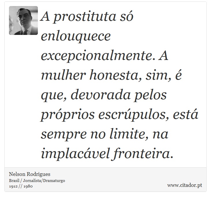 A prostituta só enlouquece excepcionalmente. A mulher honesta, sim, é que, devorada pelos próprios escrúpulos, está sempre no limite, na implacável fronteira. - Nelson Rodrigues - Frases