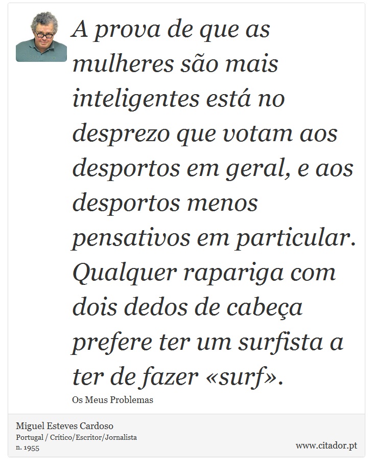 A prova de que as mulheres são mais inteligentes está no desprezo que votam aos desportos em geral, e aos desportos menos pensativos em particular. Qualquer rapariga com dois dedos de cabeça prefere ter um surfista a ter de fazer «surf». - Miguel Esteves Cardoso - Frases