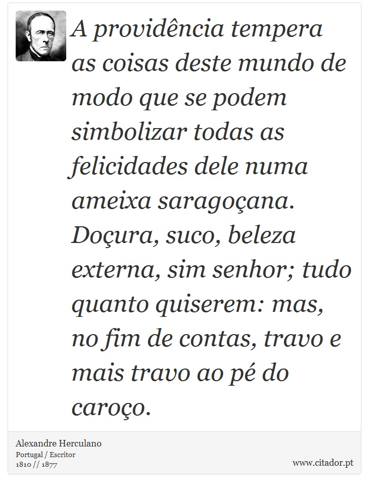 A providência tempera as coisas deste mundo de modo que se podem simbolizar todas as felicidades dele numa ameixa saragoçana. Doçura, suco, beleza externa, sim senhor; tudo quanto quiserem: mas, no fim de contas, travo e mais travo ao pé do caroço. - Alexandre Herculano - Frases