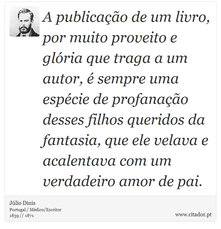 A publicação de um livro, por muito proveito e glória que traga a um autor, é sempre uma espécie de profanação desses filhos queridos da fantasia, que ele velava e acalentava com um verdadeiro amor de pai. - Júlio Dinis - Frases