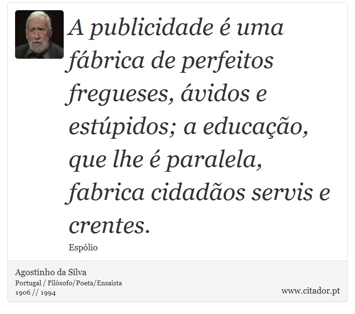 A publicidade é uma fábrica de perfeitos fregueses, ávidos e estúpidos; a educação, que lhe é paralela, fabrica cidadãos servis e crentes. - Agostinho da Silva - Frases
