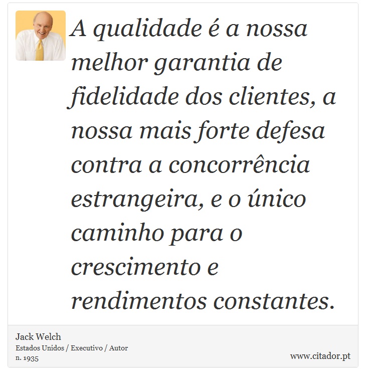 A qualidade é a nossa melhor garantia de fidelidade dos clientes, a nossa mais forte defesa contra a concorrência estrangeira, e o único caminho para o crescimento e rendimentos constantes. - Jack Welch - Frases