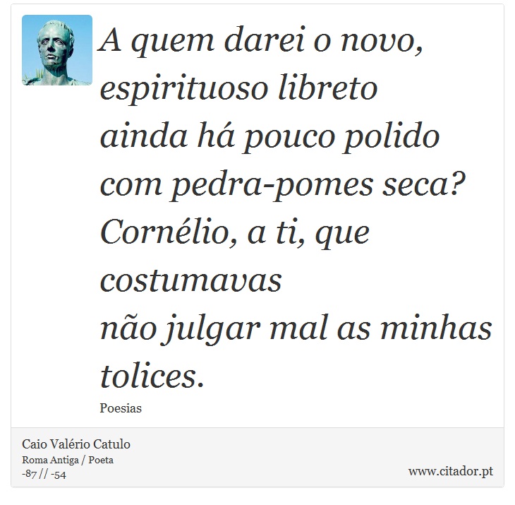 A quem darei o novo, espirituoso libreto <br />
 ainda há pouco polido com pedra-pomes seca? <br />
 Cornélio, a ti, que costumavas <br />
 não julgar mal as minhas tolices. - Caio Valério Catulo - Frases
