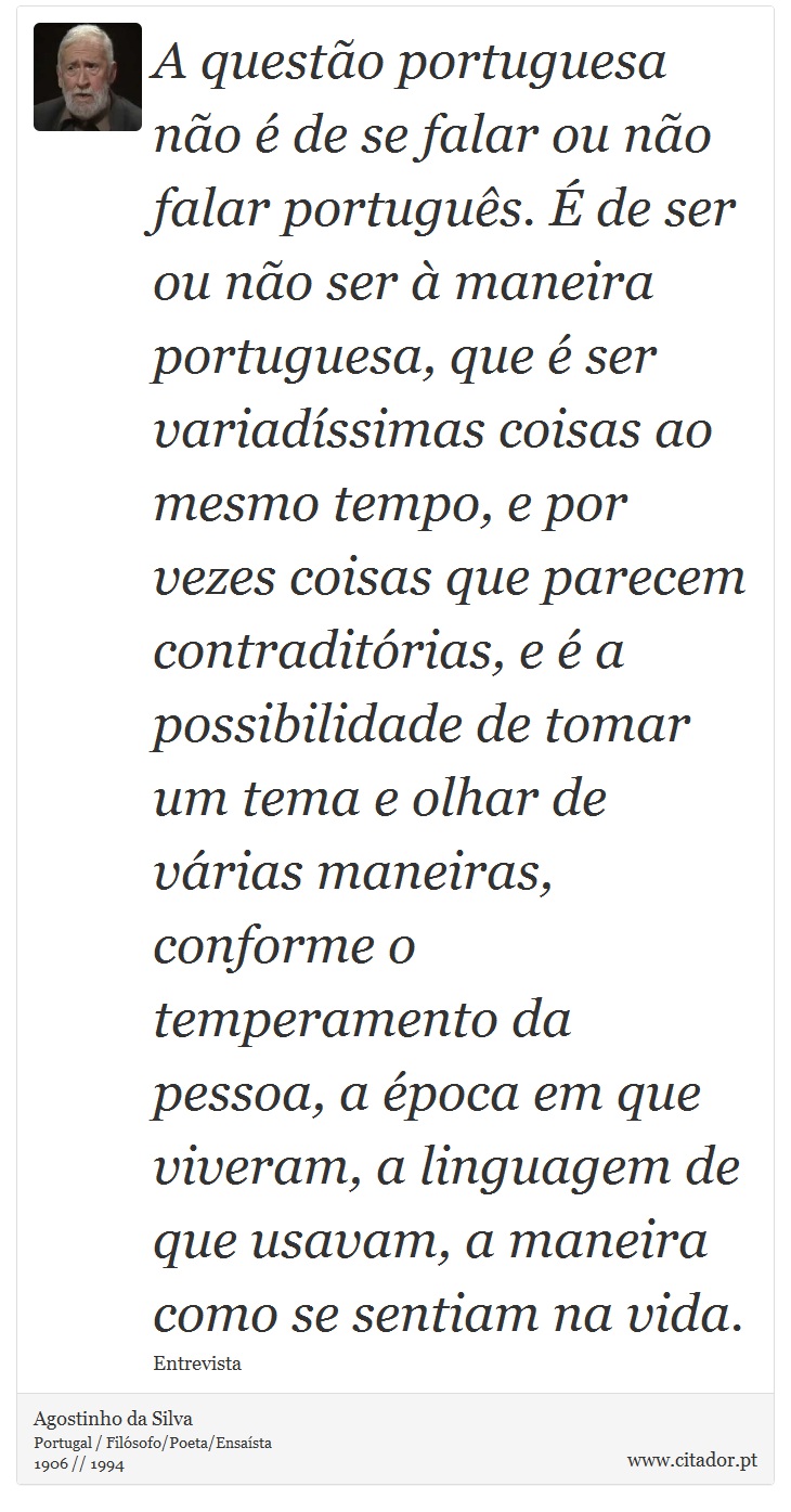 A questão portuguesa não é de se falar ou não falar português. É de ser ou não ser à maneira portuguesa, que é ser variadíssimas coisas ao mesmo tempo, e por vezes coisas que parecem contraditórias, e é a possibilidade de tomar um tema e olhar de várias maneiras, conforme o temperamento da pessoa, a época em que viveram, a linguagem de que usavam, a maneira como se sentiam na vida. - Agostinho da Silva - Frases