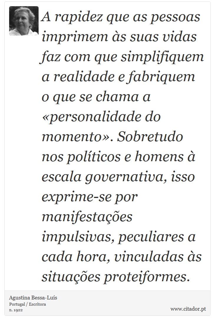 A rapidez que as pessoas imprimem às suas vidas faz com que simplifiquem a realidade e fabriquem o que se chama a «personalidade do momento». Sobretudo nos políticos e homens à escala governativa, isso exprime-se por manifestações impulsivas, peculiares a cada hora, vinculadas às situações proteiformes. - Agustina Bessa-Luís - Frases