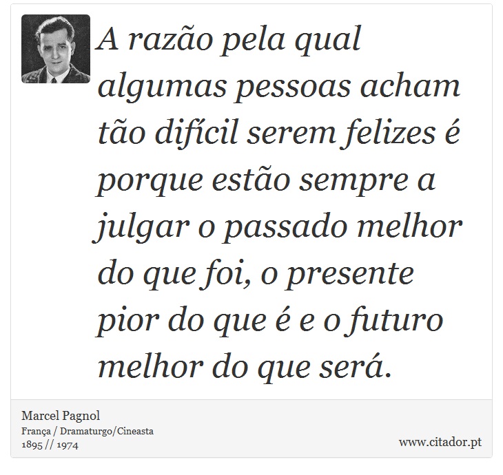 A razão pela qual algumas pessoas acham tão difícil serem felizes é porque estão sempre a julgar o passado melhor do que foi, o presente pior do que é e o futuro melhor do que será. - Marcel Pagnol - Frases
