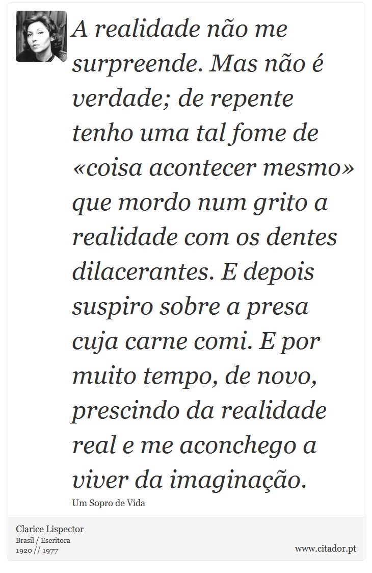 A realidade não me surpreende. Mas não é verdade; de repente tenho uma tal fome de «coisa acontecer mesmo» que mordo num grito a realidade com os dentes dilacerantes. E depois suspiro sobre a presa cuja carne comi. E por muito tempo, de novo, prescindo da realidade real e me aconchego a viver da imaginação. - Clarice Lispector - Frases