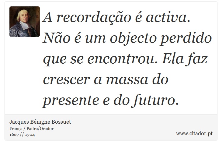 A recordação é activa. Não é um objecto perdido que se encontrou. Ela faz crescer a massa do presente e do futuro. - Jacques Bénigne Bossuet - Frases