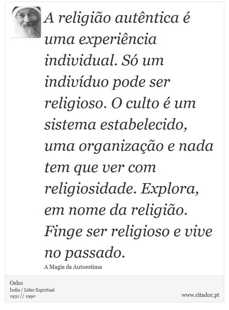 A religião autêntica é uma experiência individual. Só um indivíduo pode ser religioso. O culto é um sistema estabelecido, uma organização e nada tem que ver com religiosidade. Explora, em nome da religião. Finge ser religioso e vive no passado. - Osho - Frases