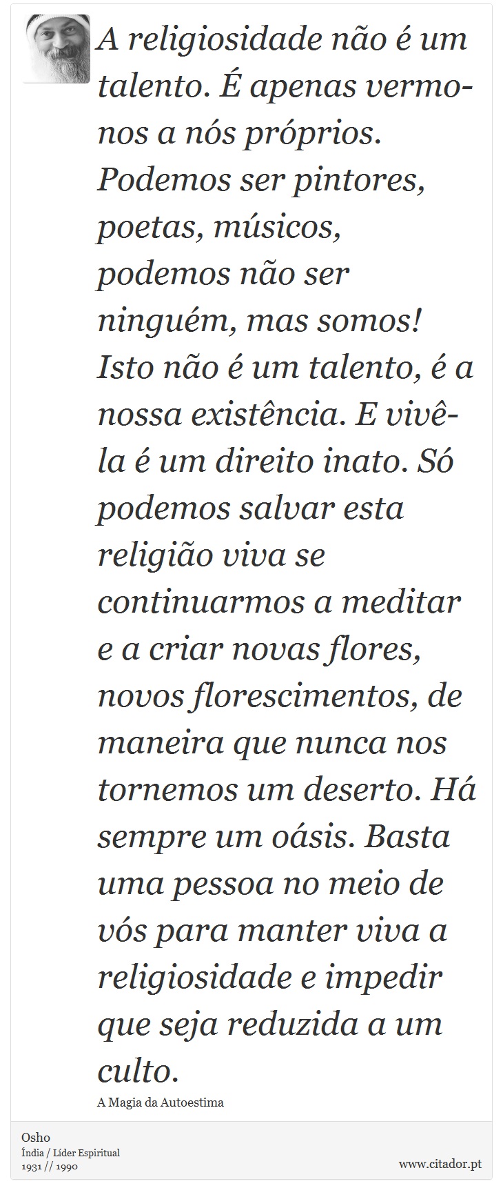 A religiosidade não é um talento. É apenas vermo-nos a nós próprios. Podemos ser pintores, poetas, músicos, podemos não ser ninguém, mas somos! Isto não é um talento, é a nossa existência. E vivê-la é um direito inato. Só podemos salvar esta religião viva se continuarmos a meditar e a criar novas flores, novos florescimentos, de maneira que nunca nos tornemos um deserto. Há sempre um oásis. Basta uma pessoa no meio de vós para manter viva a religiosidade e impedir que seja reduzida a um culto. - Osho - Frases