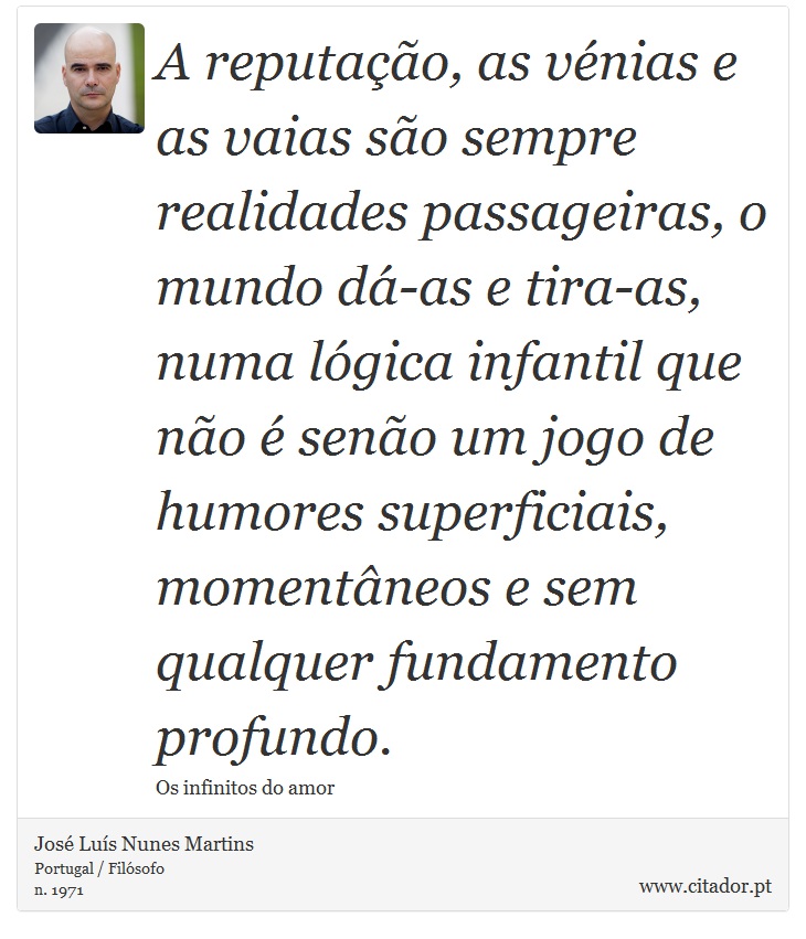 A reputação, as vénias e as vaias são sempre realidades passageiras, o mundo dá-as e tira-as, numa lógica infantil que não é senão um jogo de humores superficiais, momentâneos e sem qualquer fundamento profundo. - José Luís Nunes Martins - Frases