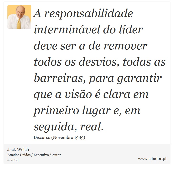 A responsabilidade interminável do líder deve ser a de remover todos os desvios, todas as barreiras, para garantir que a visão é clara em primeiro lugar e, em seguida, real. - Jack Welch - Frases