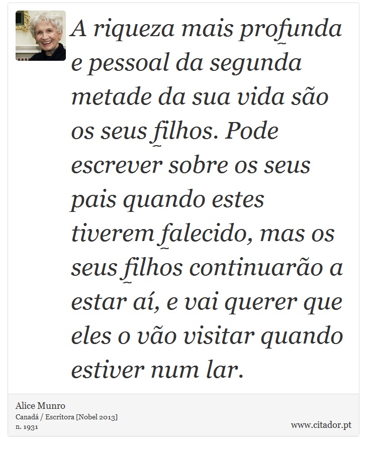 A riqueza mais profunda e pessoal da segunda metade da sua vida são os seus filhos. Pode escrever sobre os seus pais quando estes tiverem falecido, mas os seus filhos continuarão a estar aí, e vai querer que eles o vão visitar quando estiver num lar. - Alice Munro - Frases