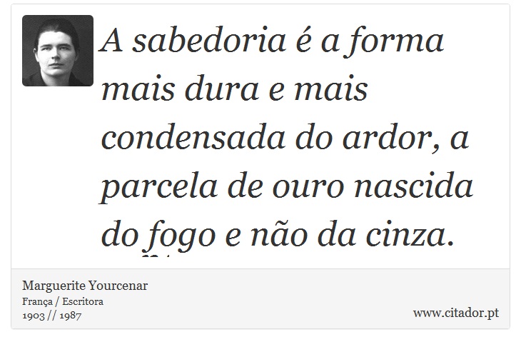A sabedoria é a forma mais dura e mais condensada do ardor, a parcela de ouro nascida do fogo e não da cinza. - Marguerite Yourcenar - Frases