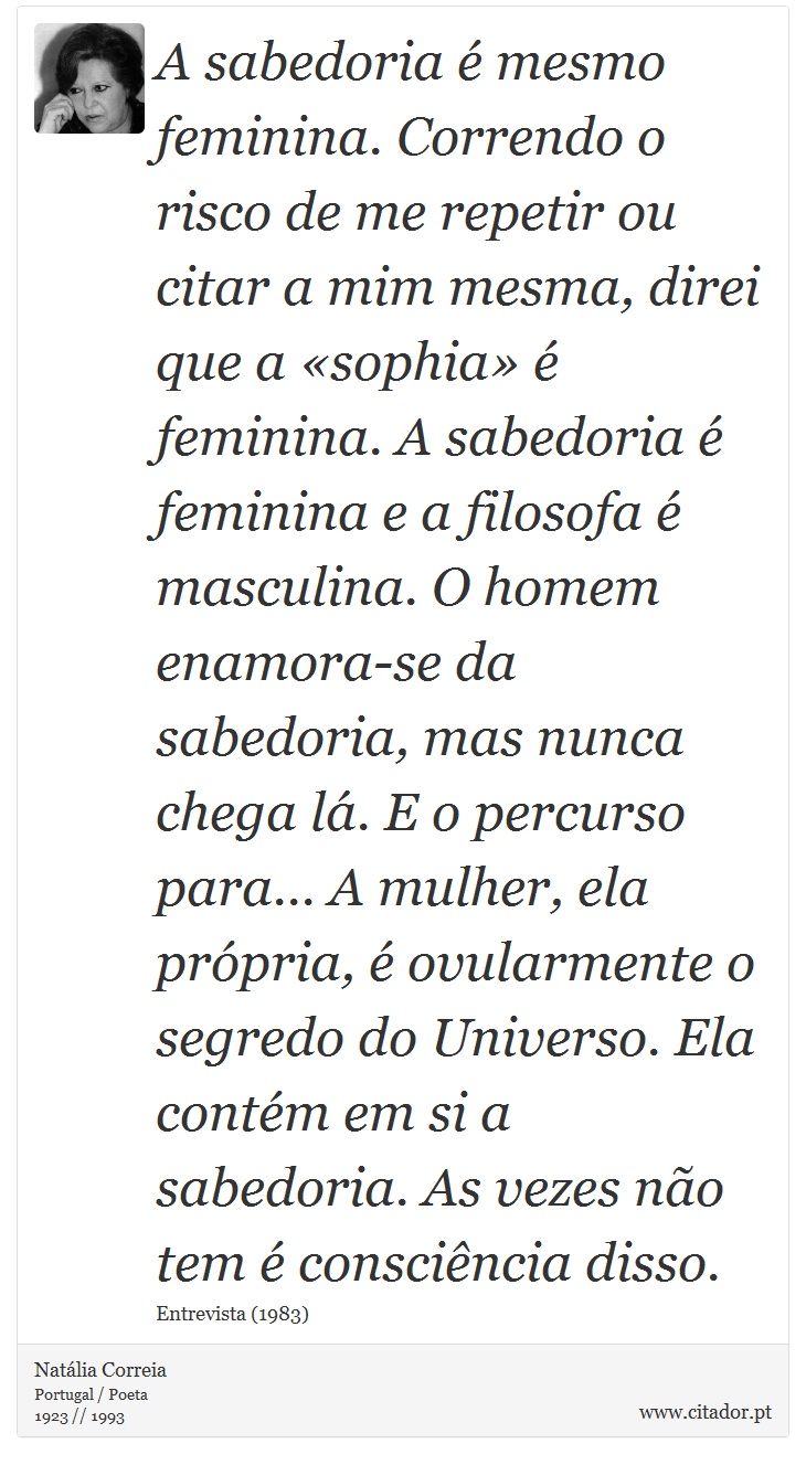 A sabedoria é mesmo feminina. Correndo o risco de me repetir ou citar a mim mesma, direi que a «sophia» é feminina. A sabedoria é feminina e a filosofa é masculina. O homem enamora-se da sabedoria, mas nunca chega lá. E o percurso para... A mulher, ela própria, é ovularmente o segredo do Universo. Ela contém em si a sabedoria. As vezes não tem é consciência disso. - Natália Correia - Frases