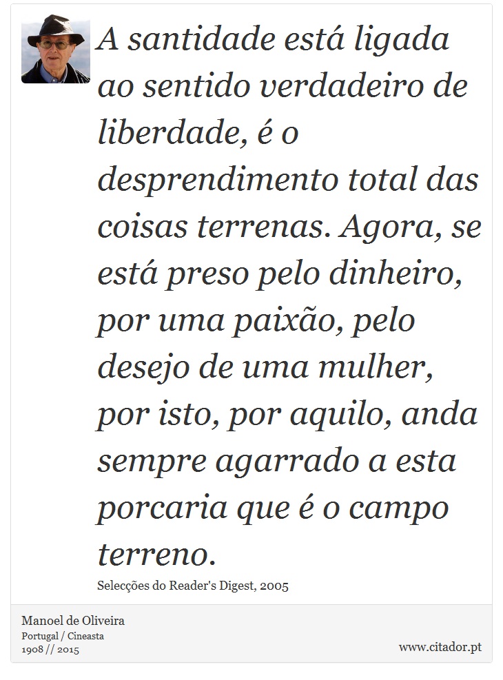 A santidade est ligada ao sentido verdadeiro de liberdade,  o desprendimento total das coisas terrenas. Agora, se est preso pelo dinheiro, por uma paixo, pelo desejo de uma mulher, por isto, por aquilo, anda sempre agarrado a esta porcaria que  o campo terreno. - Manoel de Oliveira - Frases