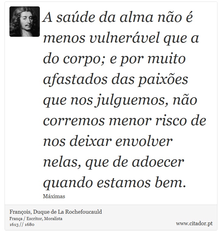 A saúde da alma não é menos vulnerável que a do corpo; e por muito afastados das paixões que nos julguemos, não corremos menor risco de nos deixar envolver nelas, que de adoecer quando estamos bem. - François, Duque de La Rochefoucauld - Frases