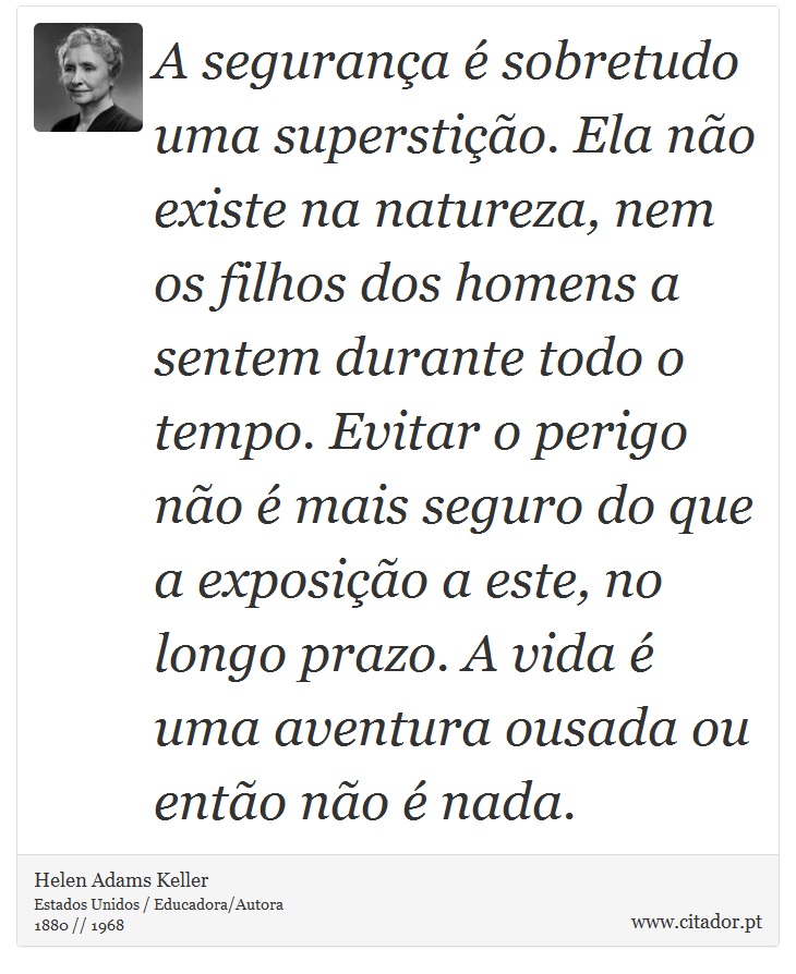 A segurança é sobretudo uma superstição. Ela não existe na natureza, nem os filhos dos homens a sentem durante todo o tempo. Evitar o perigo não é mais seguro do que a exposição a este, no longo prazo. A vida é uma aventura ousada ou então não é nada. - Helen Adams Keller - Frases