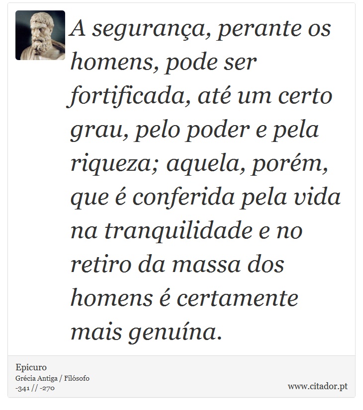 A segurança, perante os homens, pode ser fortificada, até um certo grau, pelo poder e pela riqueza; aquela, porém, que é conferida pela vida na tranquilidade e no retiro da massa dos homens é certamente mais genuína. - Epicuro - Frases