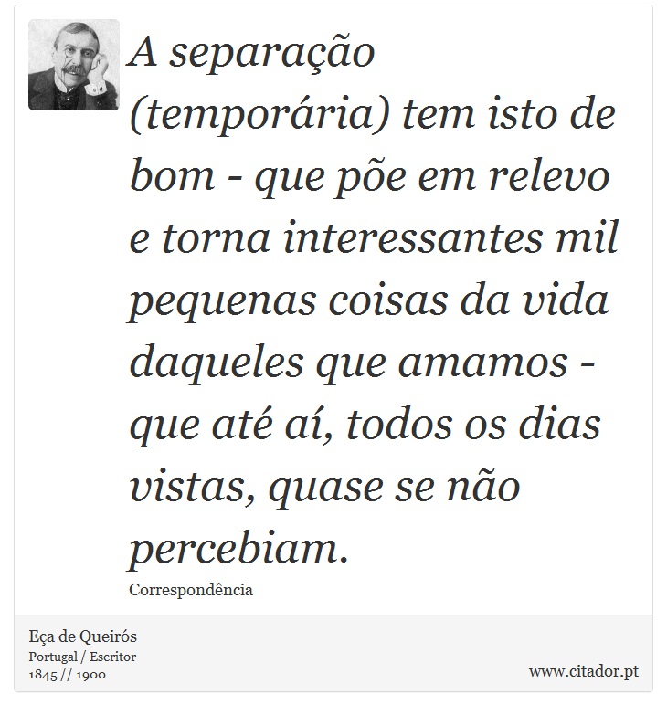 A separação (temporária) tem isto de bom - que põe em relevo e torna interessantes mil pequenas coisas da vida daqueles que amamos - que até aí, todos os dias vistas, quase se não percebiam. - Eça de Queirós - Frases
