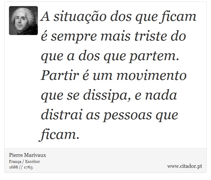 A situação dos que ficam é sempre mais triste do que a dos que partem. Partir é um movimento que se dissipa, e nada distrai as pessoas que ficam. - Pierre Marivaux - Frases