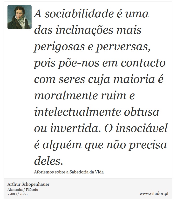 A sociabilidade é uma das inclinações mais perigosas e perversas, pois põe-nos em contacto com seres cuja maioria é moralmente ruim e intelectualmente obtusa ou invertida. O insociável é alguém que não precisa deles. - Arthur Schopenhauer - Frases