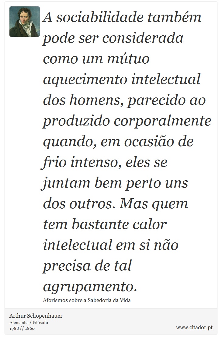 A sociabilidade também pode ser considerada como um mútuo aquecimento intelectual dos homens, parecido ao produzido corporalmente quando, em ocasião de frio intenso, eles se juntam bem perto uns dos outros. Mas quem tem bastante calor intelectual em si não precisa de tal agrupamento. - Arthur Schopenhauer - Frases