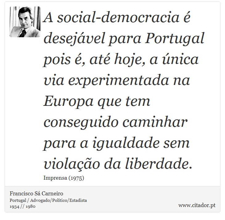 A social-democracia é desejável para Portugal pois é, até hoje, a única via experimentada na Europa que tem conseguido caminhar para a igualdade sem violação da liberdade. - Francisco Sá Carneiro - Frases