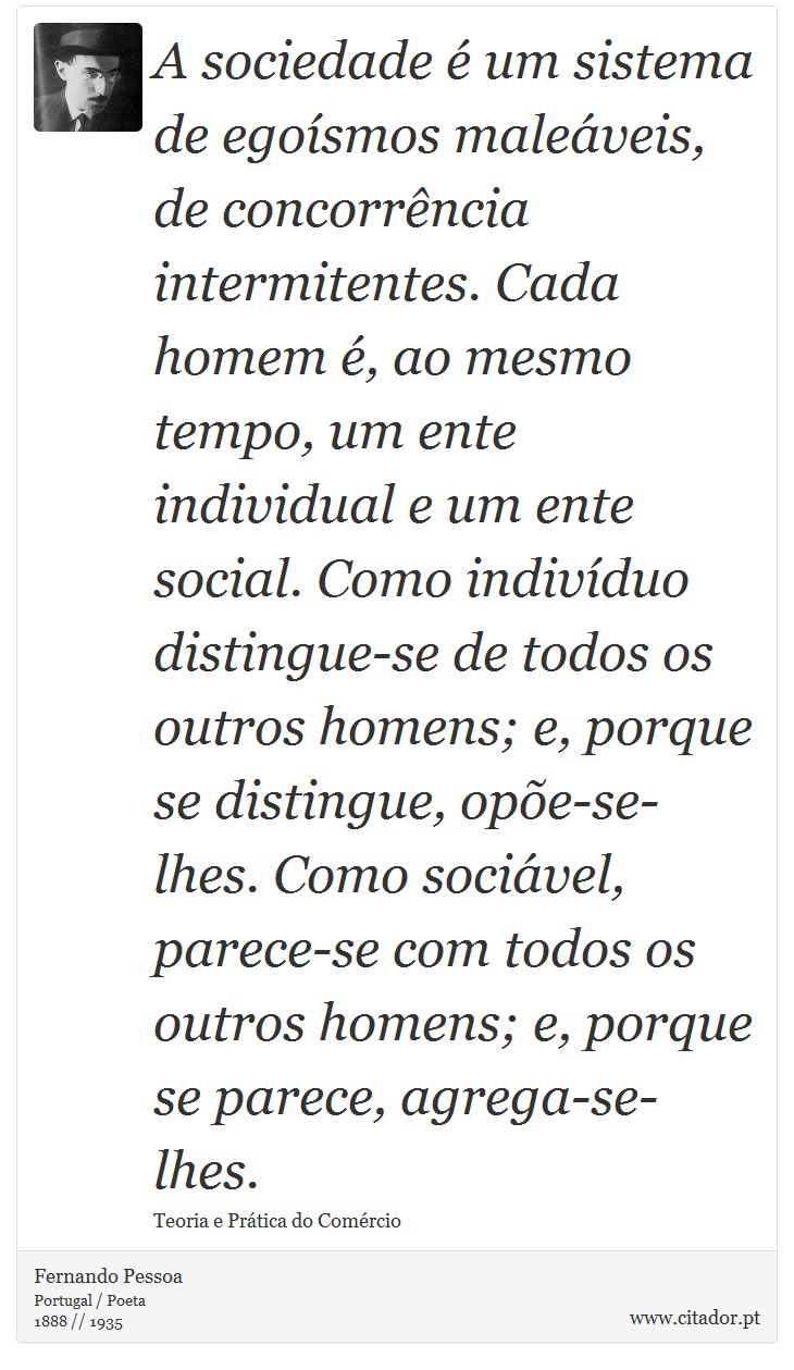 A sociedade é um sistema de egoísmos maleáveis, de concorrência intermitentes. Cada homem é, ao mesmo tempo, um ente individual e um ente social. Como indivíduo distingue-se de todos os outros homens; e, porque se distingue, opõe-se-lhes. Como sociável, parece-se com todos os outros homens; e, porque se parece, agrega-se-lhes. - Fernando Pessoa - Frases