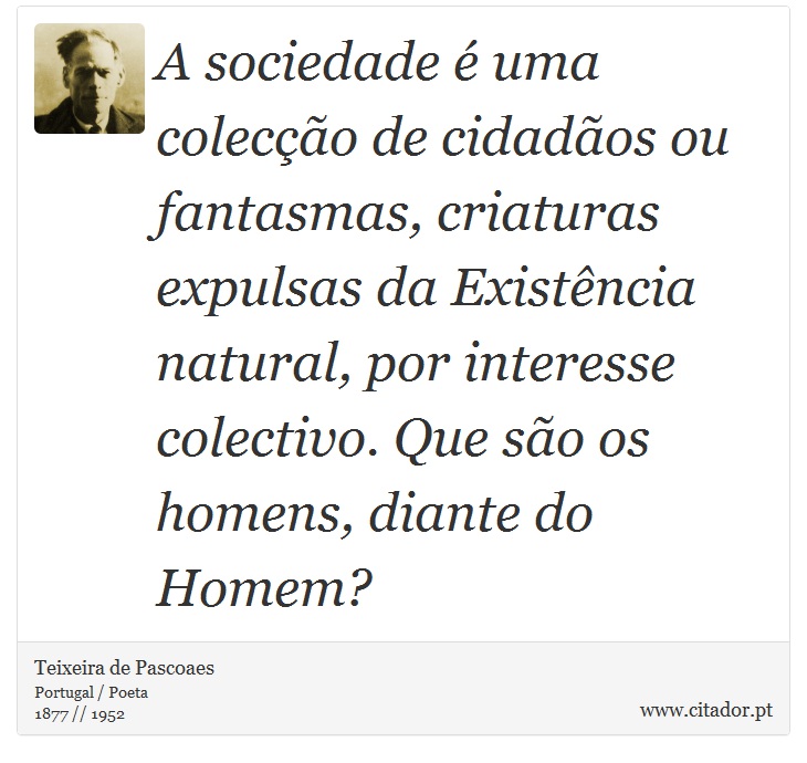 A sociedade é uma colecção de cidadãos ou fantasmas, criaturas expulsas da Existência natural, por interesse colectivo. Que são os homens, diante do Homem? - Teixeira de Pascoaes - Frases