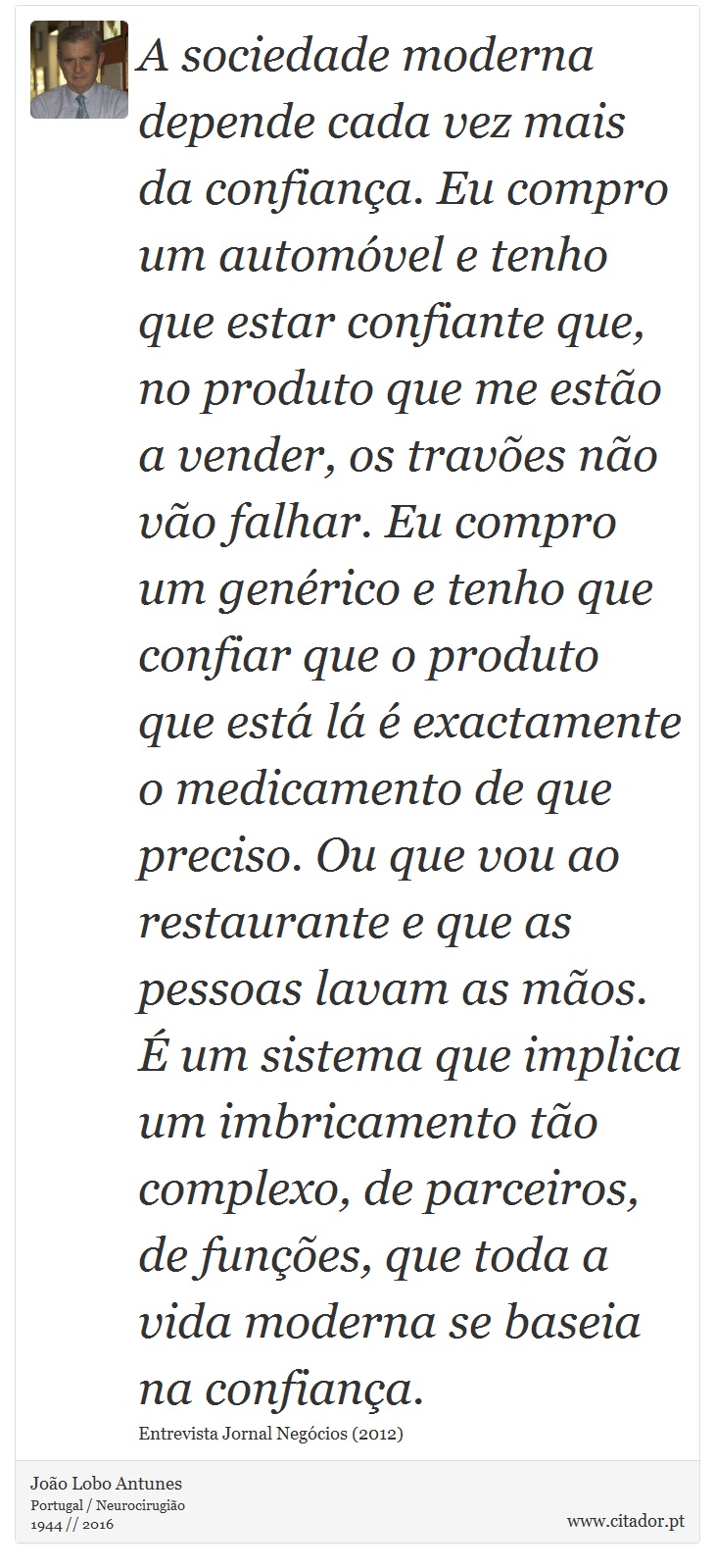 A sociedade moderna depende cada vez mais da confiança. Eu compro um automóvel e tenho que estar confiante que, no produto que me estão a vender, os travões não vão falhar. Eu compro um genérico e tenho que confiar que o produto que está lá é exactamente o medicamento de que preciso. Ou que vou ao restaurante e que as pessoas lavam as mãos. É um sistema que implica um imbricamento tão complexo, de parceiros, de funções, que toda a vida moderna se baseia na confiança. - João Lobo Antunes - Frases