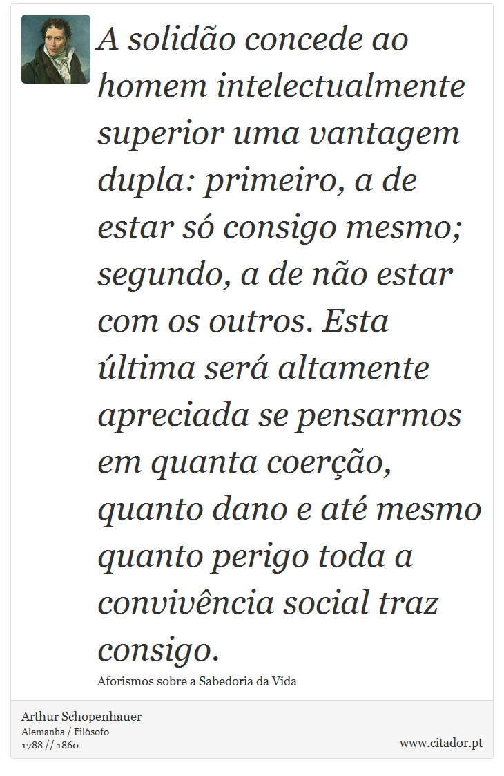 A solidão concede ao homem intelectualmente superior uma vantagem dupla: primeiro, a de estar só consigo mesmo; segundo, a de não estar com os outros. Esta última será altamente apreciada se pensarmos em quanta coerção, quanto dano e até mesmo quanto perigo toda a convivência social traz consigo. - Arthur Schopenhauer - Frases