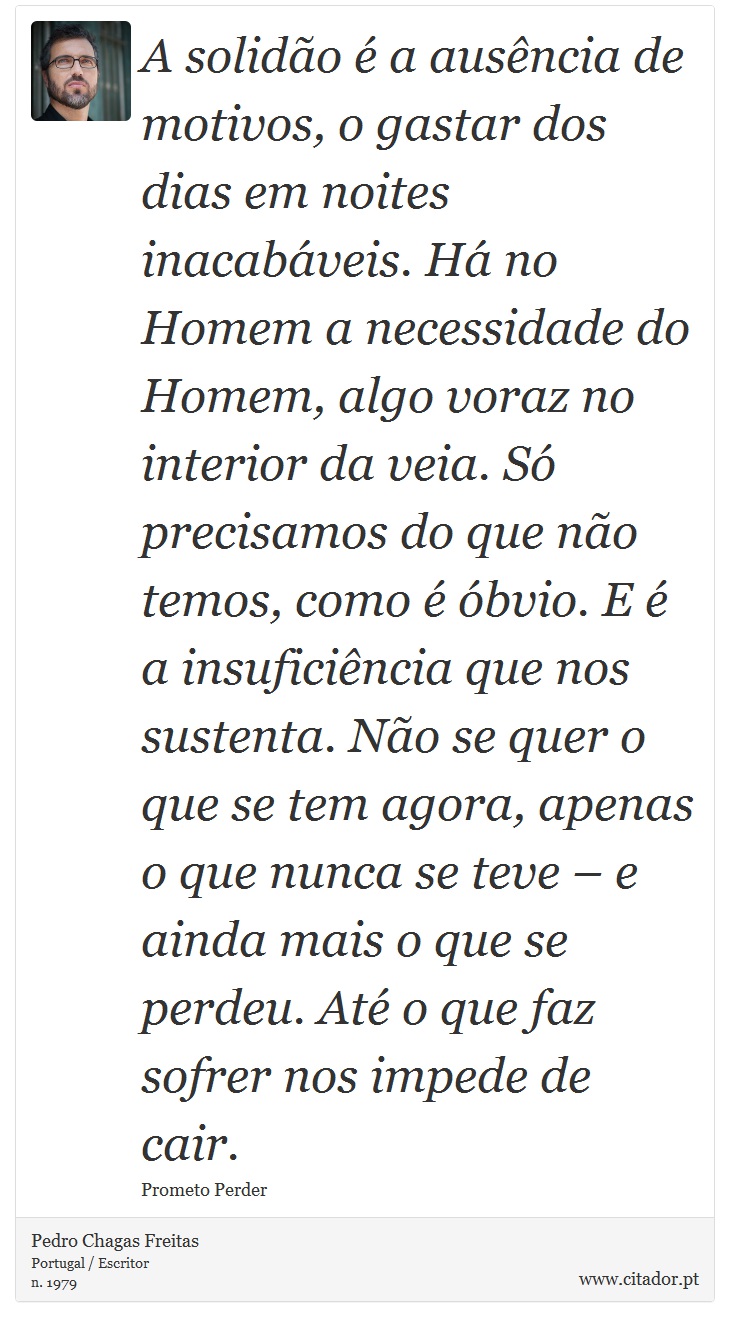 A solidão é a ausência de motivos, o gastar dos dias em noites inacabáveis. Há no Homem a necessidade do Homem, algo voraz no interior da veia. Só precisamos do que não temos, como é óbvio. E é a insuficiência que nos sustenta. Não se quer o que se tem agora, apenas o que nunca se teve – e ainda mais o que se perdeu. Até o que faz sofrer nos impede de cair. - Pedro Chagas Freitas - Frases