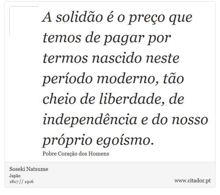A solidão é o preço que temos de pagar por termos nascido neste período moderno, tão cheio de liberdade, de independência e do nosso próprio egoísmo. - Soseki Natsume - Frases