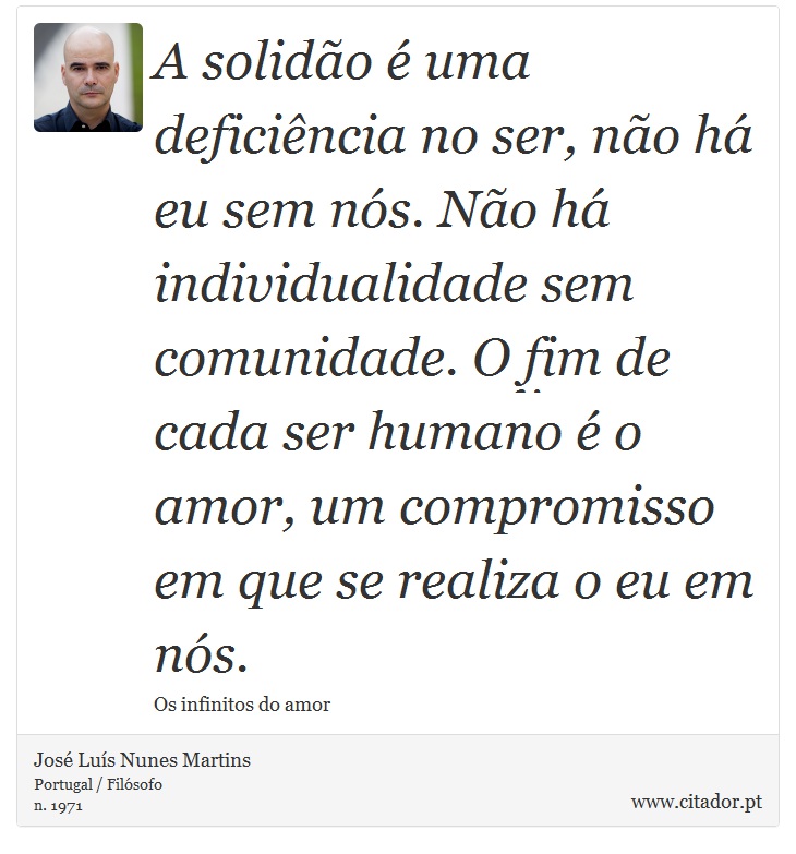 A solidão é uma deficiência no ser, não há eu sem nós. Não há individualidade sem comunidade. O fim de cada ser humano é o amor, um compromisso em que se realiza o eu em nós. - José Luís Nunes Martins - Frases