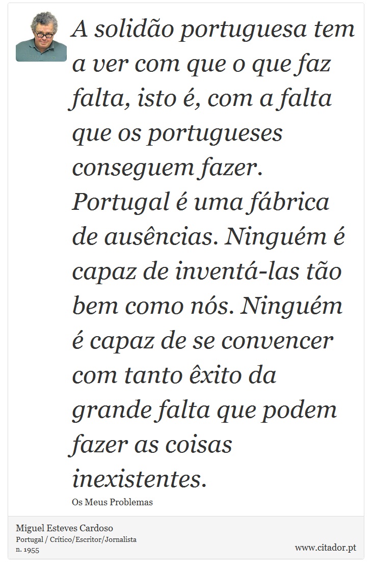 A solidão portuguesa tem a ver com que o que faz falta, isto é, com a falta que os portugueses conseguem fazer. Portugal é uma fábrica de ausências. Ninguém é capaz de inventá-las tão bem como nós. Ninguém é capaz de se convencer com tanto êxito da grande falta que podem fazer as coisas inexistentes. - Miguel Esteves Cardoso - Frases