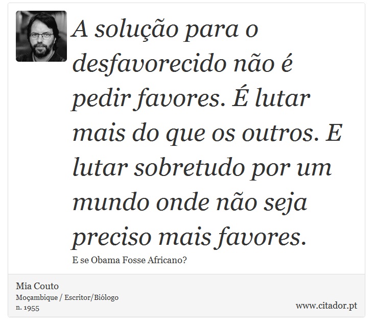 A solução para o desfavorecido não é pedir favores. É lutar mais do que os outros. E lutar sobretudo por um mundo onde não seja preciso mais favores. - Mia Couto - Frases